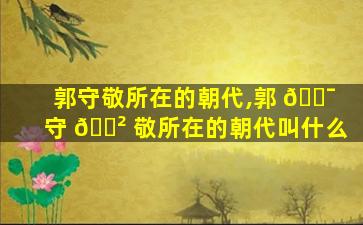 郭守敬所在的朝代,郭 🐯 守 🌲 敬所在的朝代叫什么